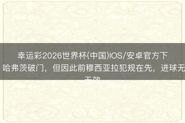 幸运彩2026世界杯(中国)IOS/安卓官方下载 哈弗茨破门，但因此前穆西亚拉犯规在先，进球无效