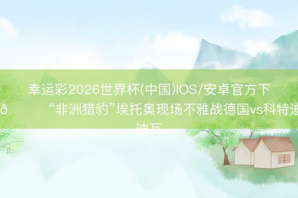 幸运彩2026世界杯(中国)IOS/安卓官方下载 🐆“非洲猎豹”埃托奥现场不雅战德国vs科特迪瓦